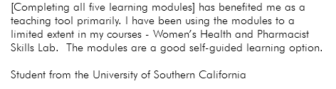 [Completing all five learning modules] has benefited me as a teaching tool primarily. I have been using the modules to a limited extent in my courses - Women’s Health and Pharmacist Skills Lab. The modules are a good self-guided learning option. Student from the University of Southern California 